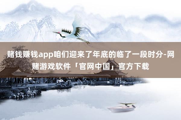 赌钱赚钱app咱们迎来了年底的临了一段时分-网赌游戏软件「官网中国」官方下载