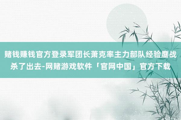 赌钱赚钱官方登录军团长萧克率主力部队经验鏖战杀了出去-网赌游戏软件「官网中国」官方下载
