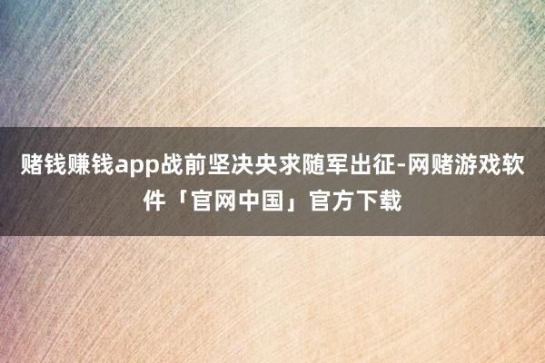 赌钱赚钱app战前坚决央求随军出征-网赌游戏软件「官网中国」官方下载