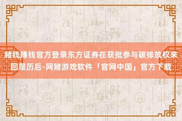 赌钱赚钱官方登录东方证券在获批参与碳排放权来回履历后-网赌游戏软件「官网中国」官方下载