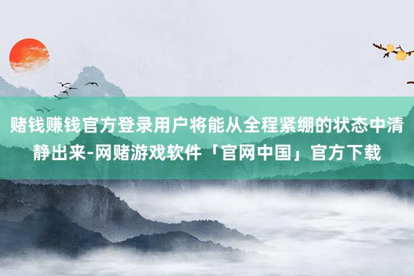赌钱赚钱官方登录用户将能从全程紧绷的状态中清静出来-网赌游戏软件「官网中国」官方下载
