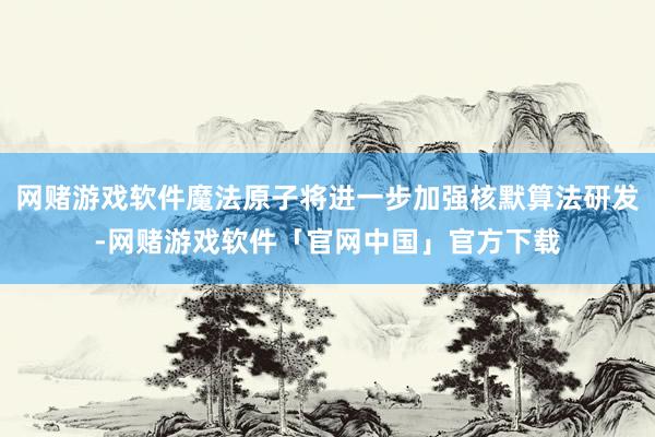 网赌游戏软件魔法原子将进一步加强核默算法研发-网赌游戏软件「官网中国」官方下载