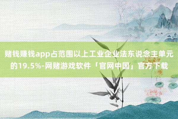 赌钱赚钱app占范围以上工业企业法东说念主单元的19.5%-网赌游戏软件「官网中国」官方下载
