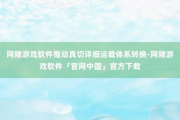 网赌游戏软件推动真切详细运载体系转换-网赌游戏软件「官网中国」官方下载
