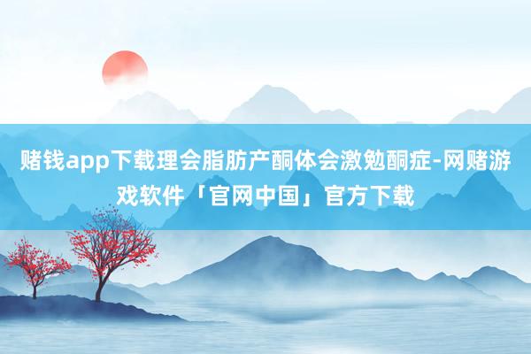 赌钱app下载理会脂肪产酮体会激勉酮症-网赌游戏软件「官网中国」官方下载