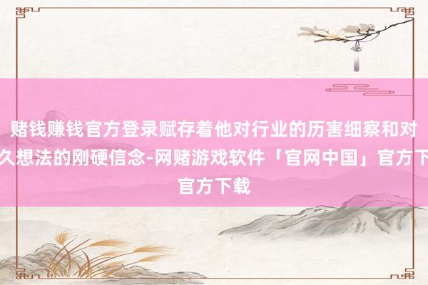 赌钱赚钱官方登录赋存着他对行业的历害细察和对历久想法的刚硬信念-网赌游戏软件「官网中国」官方下载