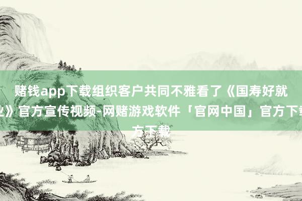 赌钱app下载组织客户共同不雅看了《国寿好就业》官方宣传视频-网赌游戏软件「官网中国」官方下载
