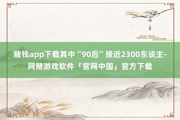 赌钱app下载其中“90后”接近2300东谈主-网赌游戏软件「官网中国」官方下载