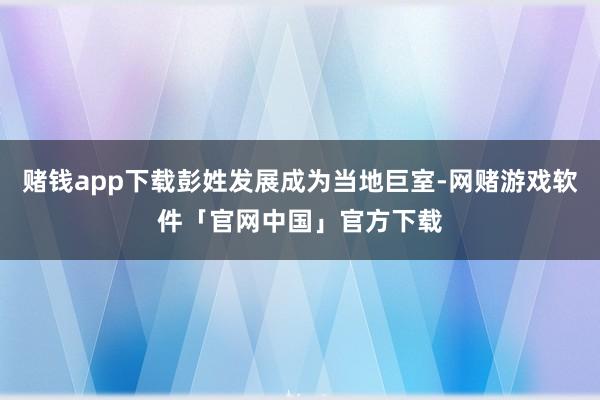赌钱app下载彭姓发展成为当地巨室-网赌游戏软件「官网中国」官方下载