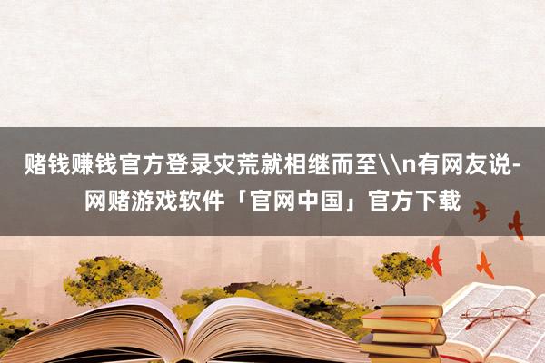 赌钱赚钱官方登录灾荒就相继而至\n有网友说-网赌游戏软件「官网中国」官方下载