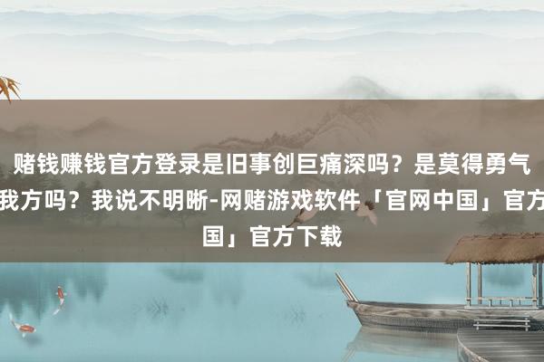 赌钱赚钱官方登录是旧事创巨痛深吗？是莫得勇气谛视我方吗？我说不明晰-网赌游戏软件「官网中国」官方下载