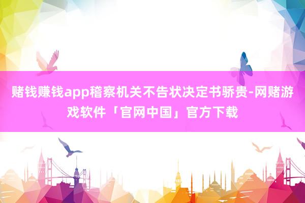 赌钱赚钱app稽察机关不告状决定书骄贵-网赌游戏软件「官网中国」官方下载