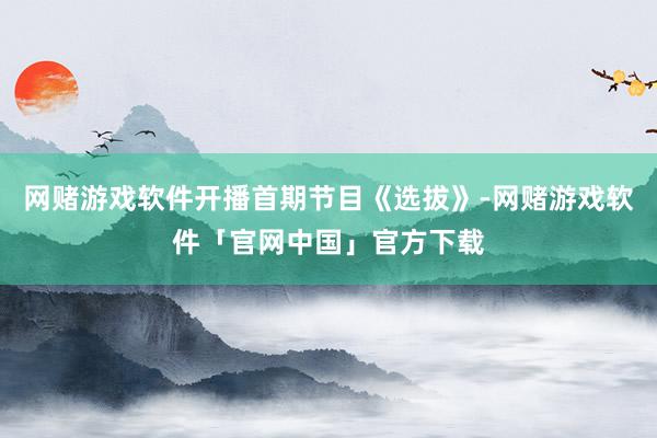 网赌游戏软件开播首期节目《选拔》-网赌游戏软件「官网中国」官方下载