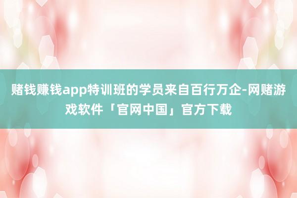 赌钱赚钱app特训班的学员来自百行万企-网赌游戏软件「官网中国」官方下载