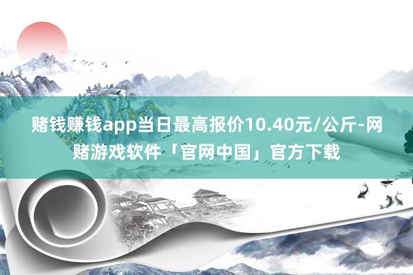 赌钱赚钱app当日最高报价10.40元/公斤-网赌游戏软件「官网中国」官方下载