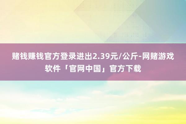 赌钱赚钱官方登录进出2.39元/公斤-网赌游戏软件「官网中国」官方下载