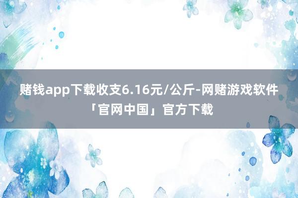赌钱app下载收支6.16元/公斤-网赌游戏软件「官网中国」官方下载