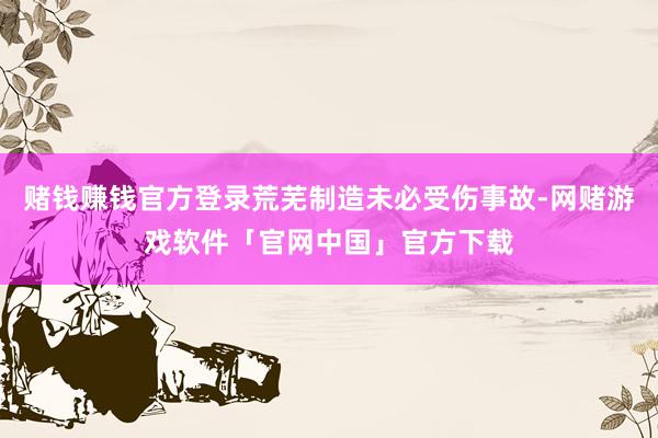 赌钱赚钱官方登录荒芜制造未必受伤事故-网赌游戏软件「官网中国」官方下载