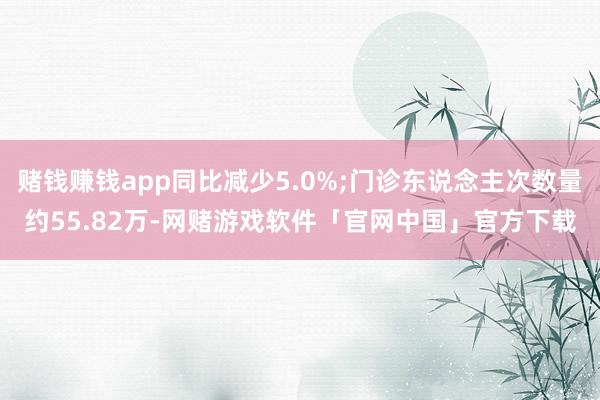 赌钱赚钱app同比减少5.0%;门诊东说念主次数量约55.82万-网赌游戏软件「官网中国」官方下载