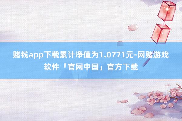 赌钱app下载累计净值为1.0771元-网赌游戏软件「官网中国」官方下载