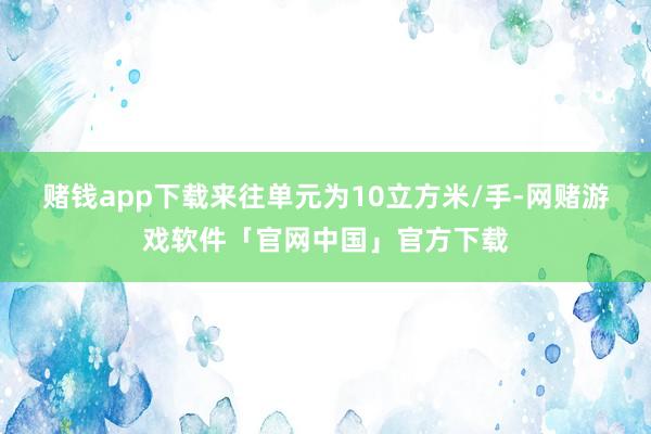 赌钱app下载来往单元为10立方米/手-网赌游戏软件「官网中国」官方下载