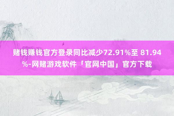 赌钱赚钱官方登录同比减少72.91%至 81.94%-网赌游戏软件「官网中国」官方下载