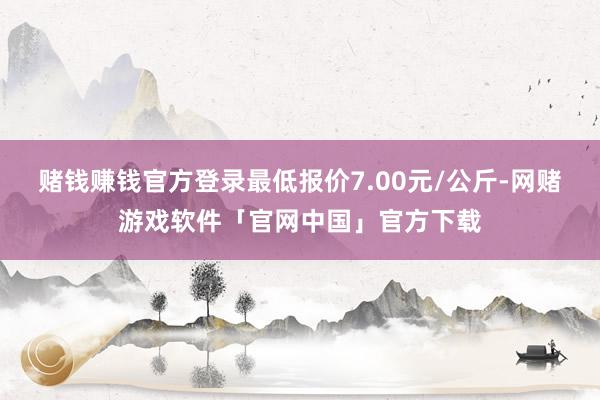 赌钱赚钱官方登录最低报价7.00元/公斤-网赌游戏软件「官网中国」官方下载
