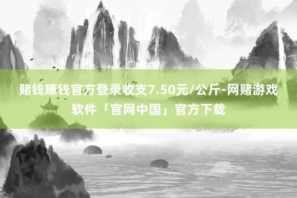 赌钱赚钱官方登录收支7.50元/公斤-网赌游戏软件「官网中国」官方下载