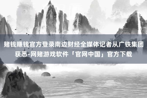 赌钱赚钱官方登录南边财经全媒体记者从广铁集团获悉-网赌游戏软件「官网中国」官方下载