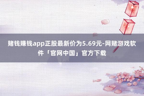 赌钱赚钱app正股最新价为5.69元-网赌游戏软件「官网中国」官方下载