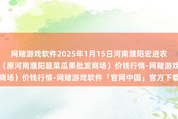 网赌游戏软件2025年1月15日河南濮阳宏进农副产物批发商场有限公司（原河南濮阳蔬菜瓜果批发商场）价钱行情-网赌游戏软件「官网中国」官方下载