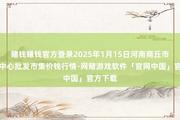 赌钱赚钱官方登录2025年1月15日河南商丘市农居品中心批发市集价钱行情-网赌游戏软件「官网中国」官方下载