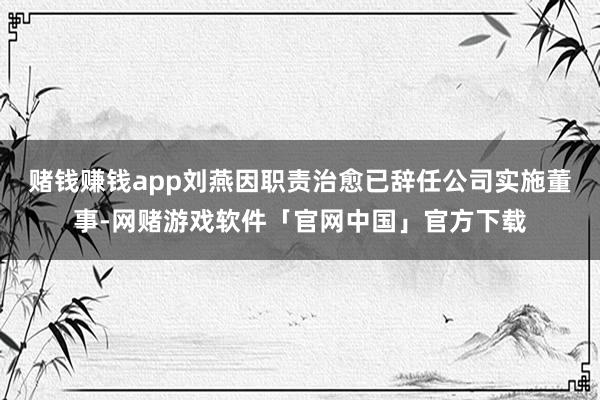 赌钱赚钱app刘燕因职责治愈已辞任公司实施董事-网赌游戏软件「官网中国」官方下载