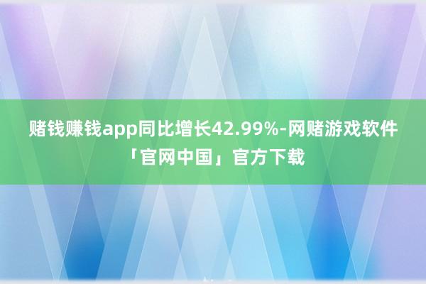 赌钱赚钱app同比增长42.99%-网赌游戏软件「官网中国」官方下载