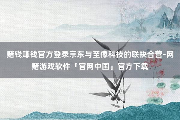 赌钱赚钱官方登录京东与至像科技的联袂合营-网赌游戏软件「官网中国」官方下载