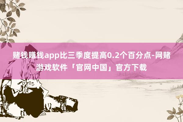 赌钱赚钱app比三季度提高0.2个百分点-网赌游戏软件「官网中国」官方下载