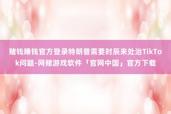 赌钱赚钱官方登录特朗普需要时辰来处治TikTok问题-网赌游戏软件「官网中国」官方下载