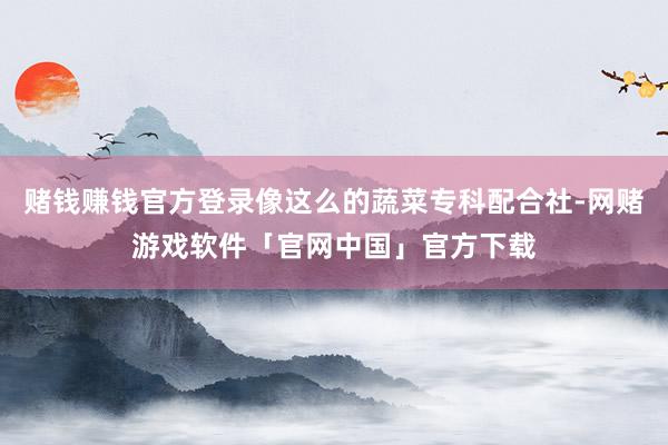 赌钱赚钱官方登录像这么的蔬菜专科配合社-网赌游戏软件「官网中国」官方下载