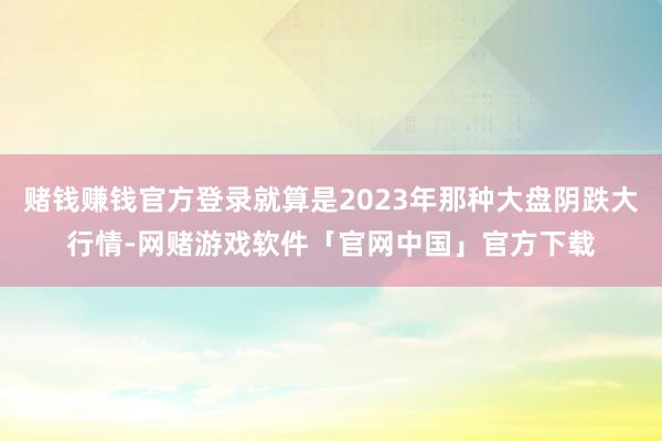 赌钱赚钱官方登录就算是2023年那种大盘阴跌大行情-网赌游戏软件「官网中国」官方下载
