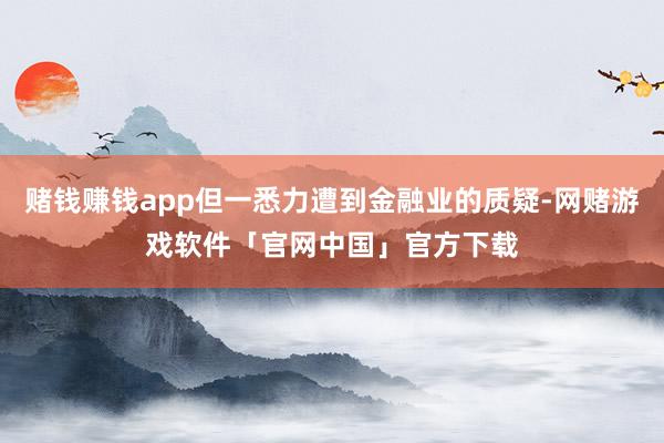 赌钱赚钱app但一悉力遭到金融业的质疑-网赌游戏软件「官网中国」官方下载