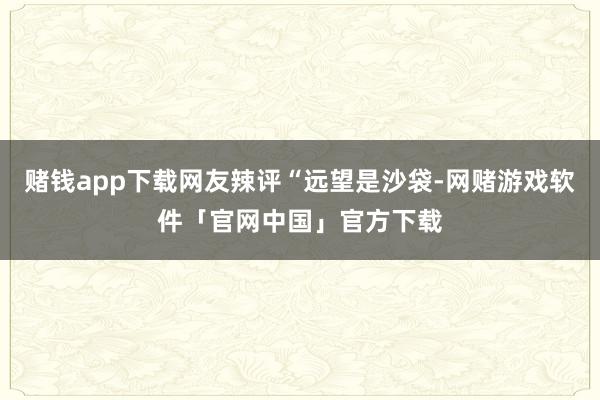 赌钱app下载网友辣评“远望是沙袋-网赌游戏软件「官网中国」官方下载