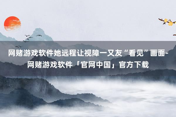 网赌游戏软件她远程让视障一又友“看见”画面-网赌游戏软件「官网中国」官方下载