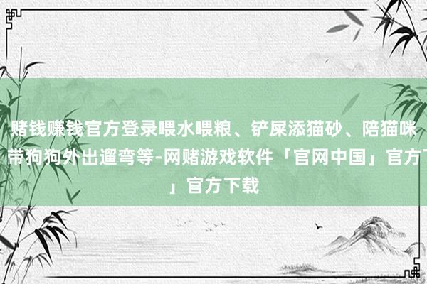 赌钱赚钱官方登录喂水喂粮、铲屎添猫砂、陪猫咪玩、带狗狗外出遛弯等-网赌游戏软件「官网中国」官方下载