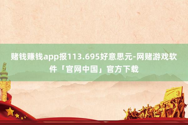 赌钱赚钱app报113.695好意思元-网赌游戏软件「官网中国」官方下载