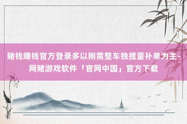 赌钱赚钱官方登录多以刚需整车独揽量补单为主-网赌游戏软件「官网中国」官方下载