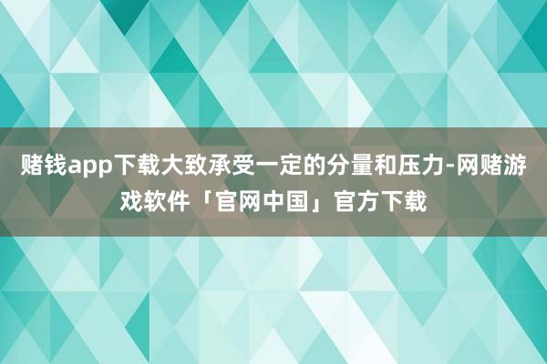 赌钱app下载大致承受一定的分量和压力-网赌游戏软件「官网中国」官方下载
