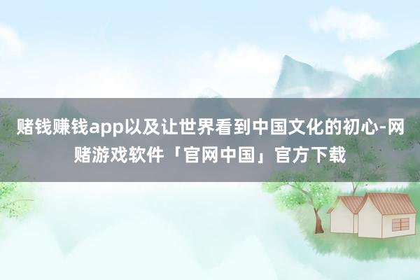 赌钱赚钱app以及让世界看到中国文化的初心-网赌游戏软件「官网中国」官方下载