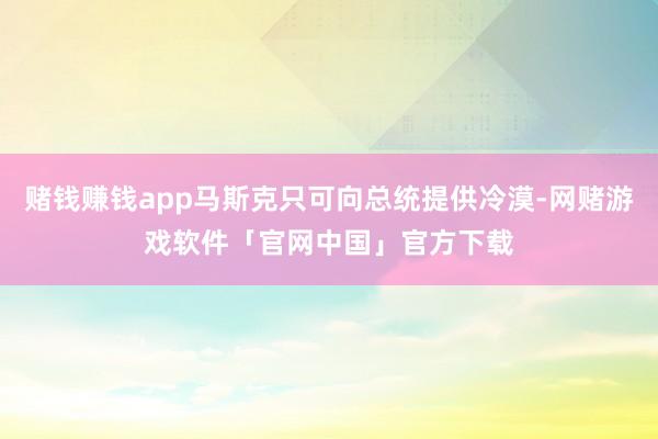 赌钱赚钱app马斯克只可向总统提供冷漠-网赌游戏软件「官网中国」官方下载