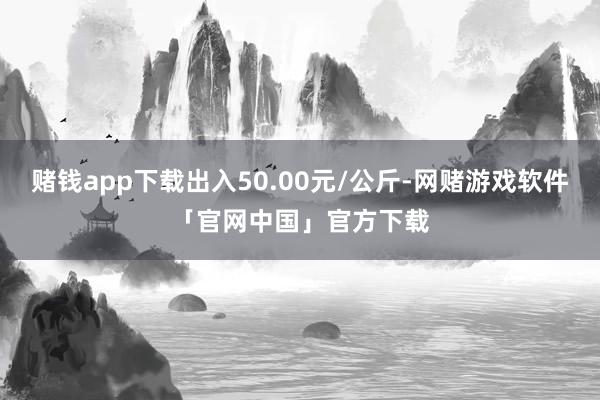 赌钱app下载出入50.00元/公斤-网赌游戏软件「官网中国」官方下载