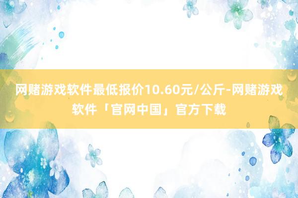 网赌游戏软件最低报价10.60元/公斤-网赌游戏软件「官网中国」官方下载